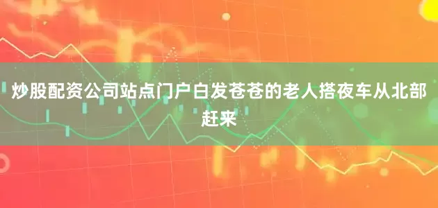 炒股配资公司站点门户白发苍苍的老人搭夜车从北部赶来