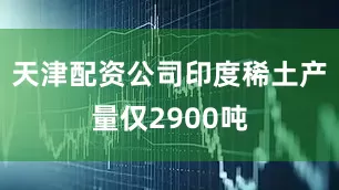 天津配资公司印度稀土产量仅2900吨