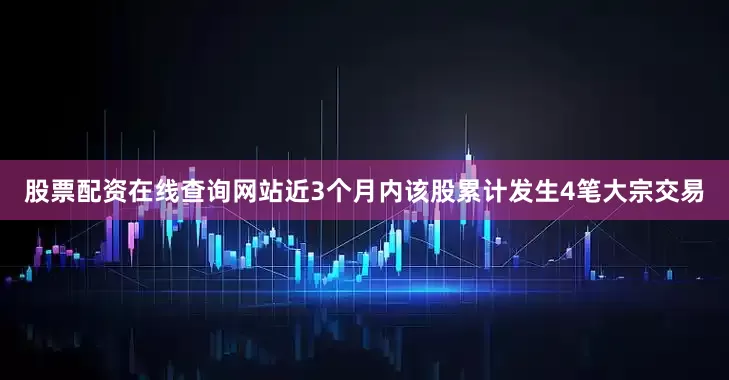 股票配资在线查询网站近3个月内该股累计发生4笔大宗交易